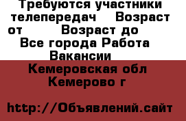 Требуются участники телепередач. › Возраст от ­ 18 › Возраст до ­ 60 - Все города Работа » Вакансии   . Кемеровская обл.,Кемерово г.
